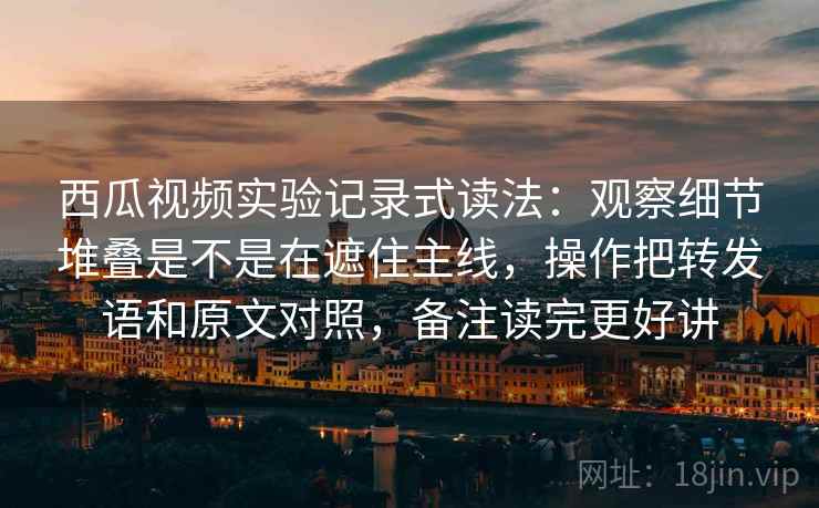 西瓜视频实验记录式读法：观察细节堆叠是不是在遮住主线，操作把转发语和原文对照，备注读完更好讲