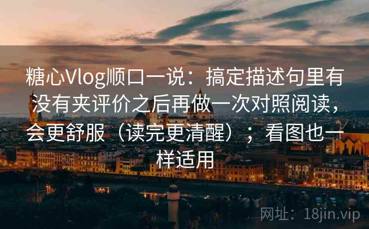 糖心Vlog顺口一说：搞定描述句里有没有夹评价之后再做一次对照阅读，会更舒服（读完更清醒）；看图也一样适用